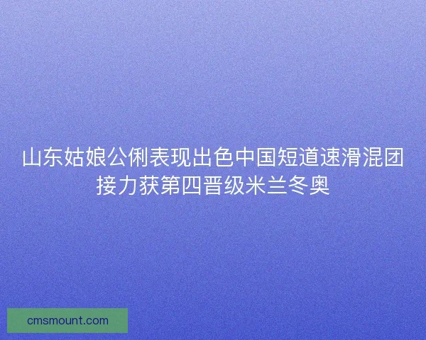 山东姑娘公俐表现出色中国短道速滑混团接力获第四晋级米兰冬奥