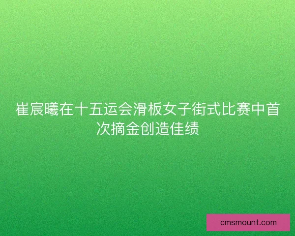 崔宸曦在十五运会滑板女子街式比赛中首次摘金创造佳绩