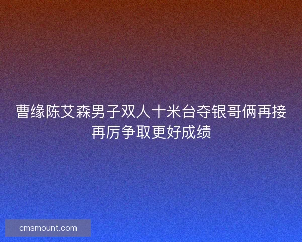 曹缘陈艾森男子双人十米台夺银哥俩再接再厉争取更好成绩