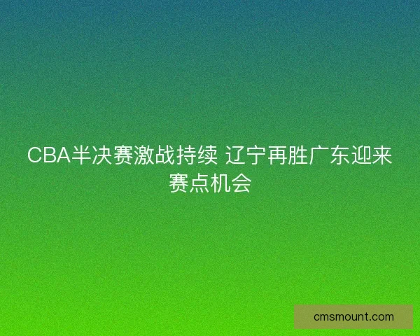 CBA半决赛激战持续 辽宁再胜广东迎来赛点机会 CBA半决赛激战持续 辽宁再胜广东迎来赛点机会