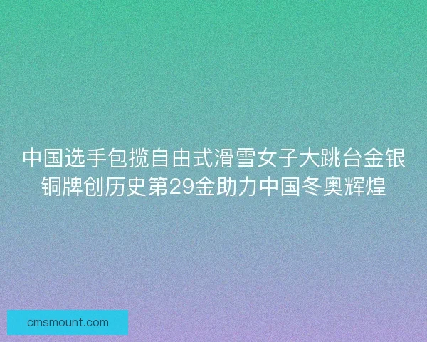 中国选手包揽自由式滑雪女子大跳台金银铜牌创历史第29金助力中国冬奥辉煌 中国选手包揽自由式滑雪女子大跳台金银铜牌创历史第29金助力中国冬奥辉煌