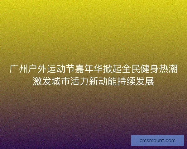 广州户外运动节嘉年华掀起全民健身热潮激发城市活力新动能持续发展