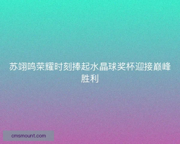苏翊鸣荣耀时刻捧起水晶球奖杯迎接巅峰胜利