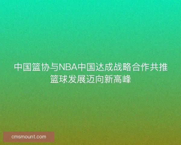 中国篮协与NBA中国达成战略合作共推篮球发展迈向新高峰