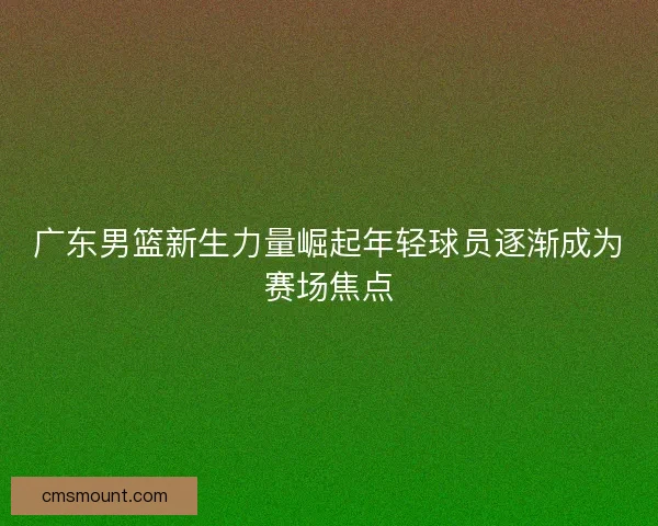 广东男篮新生力量崛起年轻球员逐渐成为赛场焦点