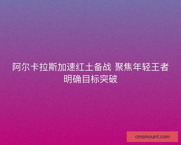 阿尔卡拉斯加速红土备战 聚焦年轻王者明确目标突破