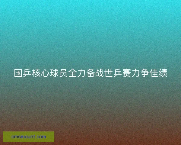 国乒核心球员全力备战世乒赛力争佳绩