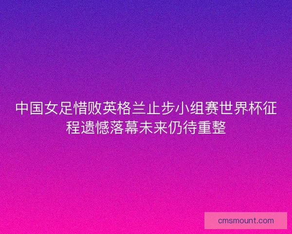 中国女足惜败英格兰止步小组赛世界杯征程遗憾落幕未来仍待重整