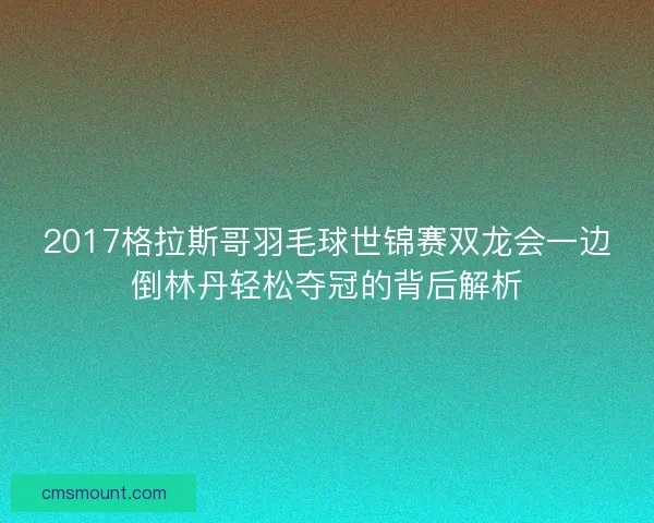 2017格拉斯哥羽毛球世锦赛双龙会一边倒林丹轻松夺冠的背后解析