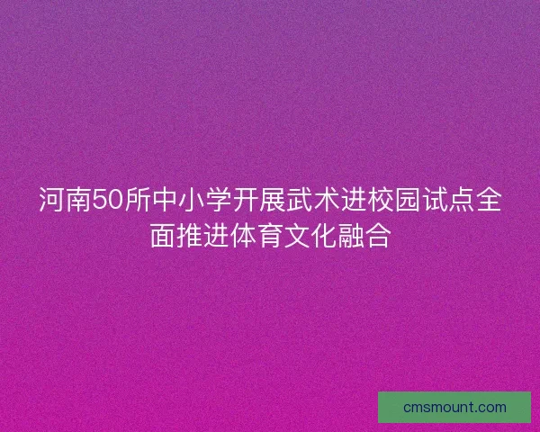 河南50所中小学开展武术进校园试点全面推进体育文化融合 河南50所中小学开展武术进校园试点全面推进体育文化融合