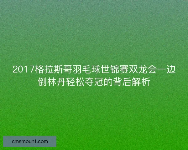 2017格拉斯哥羽毛球世锦赛双龙会一边倒林丹轻松夺冠的背后解析
