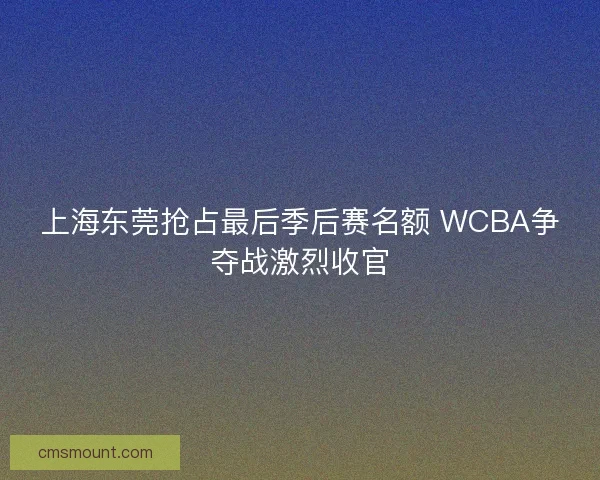 上海东莞抢占最后季后赛名额 WCBA争夺战激烈收官 上海东莞抢占最后季后赛名额 WCBA争夺战激烈收官
