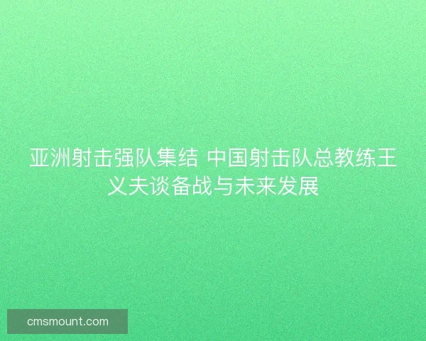 亚洲射击强队集结 中国射击队总教练王义夫谈备战与未来发展